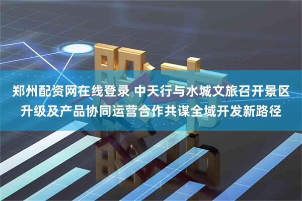 郑州配资网在线登录 中天行与水城文旅召开景区升级及产品协同运营合作共谋全域开发新路径