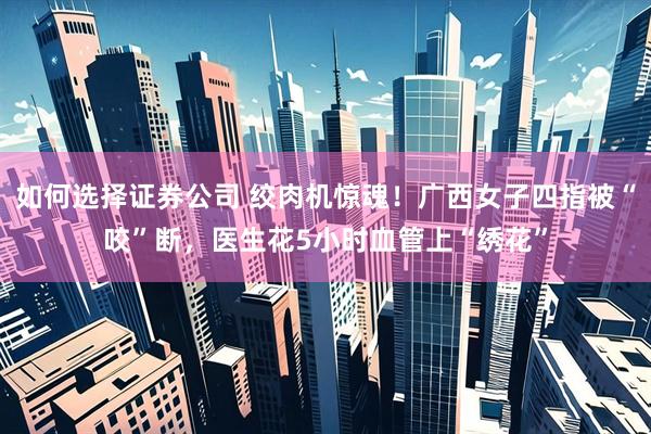 如何选择证券公司 绞肉机惊魂！广西女子四指被“咬”断，医生花5小时血管上“绣花”