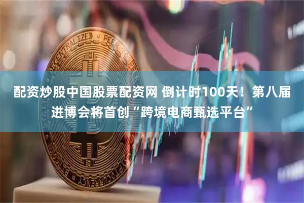 配资炒股中国股票配资网 倒计时100天！第八届进博会将首创“跨境电商甄选平台”