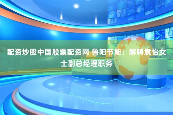 配资炒股中国股票配资网 鲁阳节能：解聘袁怡女士副总经理职务