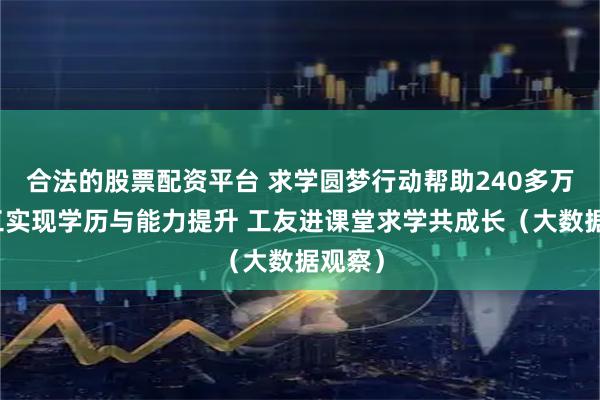 合法的股票配资平台 求学圆梦行动帮助240多万农民工实现学历与能力提升 工友进课堂求学共成长（大数据观察）