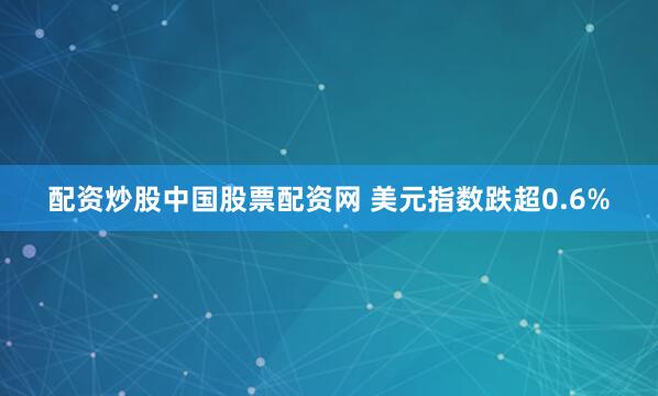 配资炒股中国股票配资网 美元指数跌超0.6%