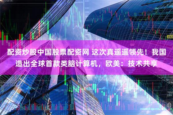 配资炒股中国股票配资网 这次真遥遥领先！我国造出全球首款类脑计算机，欧美：技术共享