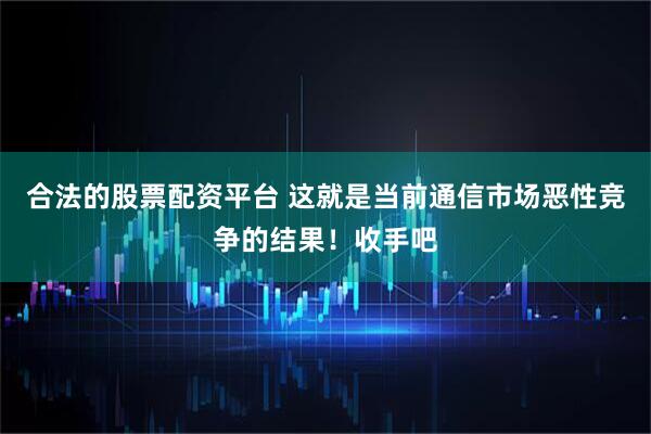 合法的股票配资平台 这就是当前通信市场恶性竞争的结果！收手吧