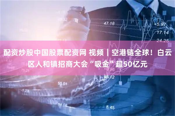 配资炒股中国股票配资网 视频｜空港链全球！白云区人和镇招商大会“吸金”超50亿元
