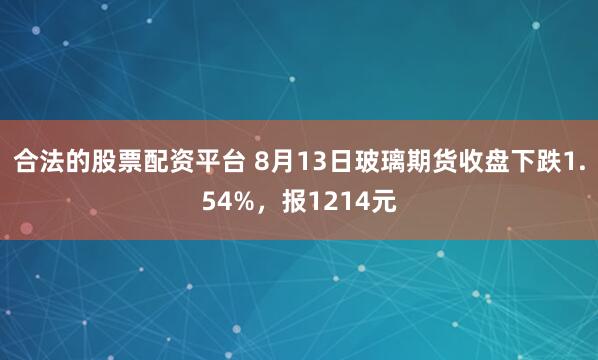 合法的股票配资平台 8月13日玻璃期货收盘下跌1.54%，报1214元