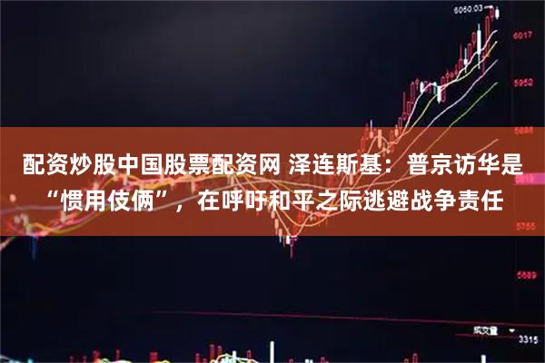 配资炒股中国股票配资网 泽连斯基：普京访华是“惯用伎俩”，在呼吁和平之际逃避战争责任