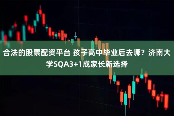 合法的股票配资平台 孩子高中毕业后去哪？济南大学SQA3+1成家长新选择