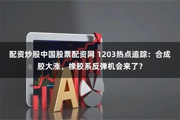 配资炒股中国股票配资网 1203热点追踪:合成胶大涨,橡胶系反弹机会来了?
