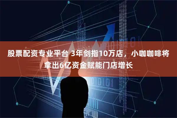 股票配资专业平台 3年剑指10万店，小咖咖啡将拿出6亿资金赋能门店增长