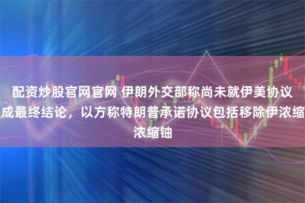 配资炒股官网官网 伊朗外交部称尚未就伊美协议达成最终结论，以方称特朗普承诺协议包括移除伊浓缩铀