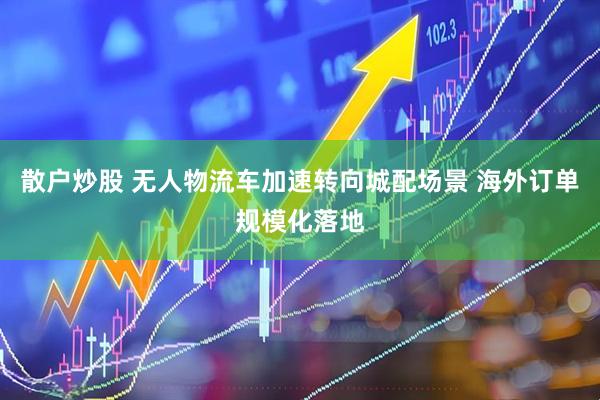 散户炒股 无人物流车加速转向城配场景 海外订单规模化落地