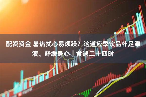 配资资金 暑热扰心易烦躁？这道应季饮品补足津液、舒缓身心｜食遇二十四时