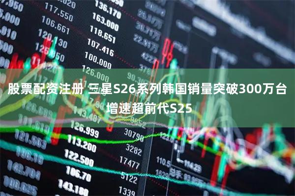 股票配资注册 三星S26系列韩国销量突破300万台 增速超前代S25