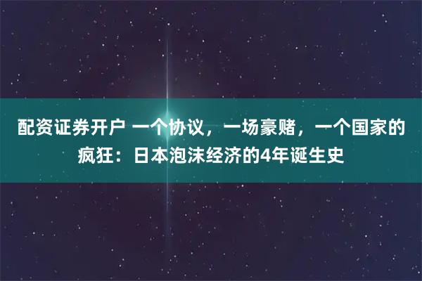 配资证券开户 一个协议，一场豪赌，一个国家的疯狂：日本泡沫经济的4年诞生史