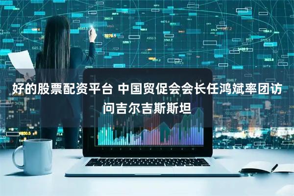 好的股票配资平台 中国贸促会会长任鸿斌率团访问吉尔吉斯斯坦
