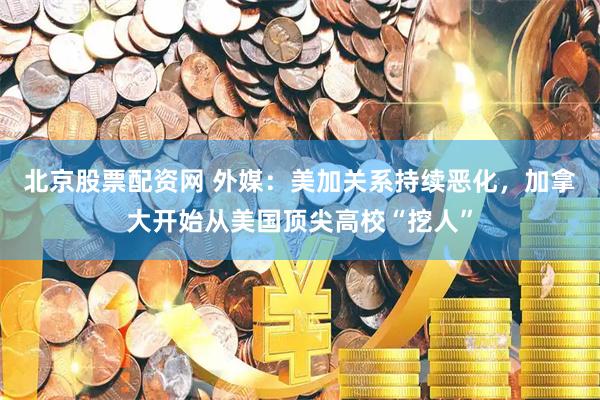 北京股票配资网 外媒：美加关系持续恶化，加拿大开始从美国顶尖高校“挖人”