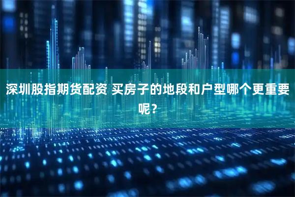 深圳股指期货配资 买房子的地段和户型哪个更重要呢？