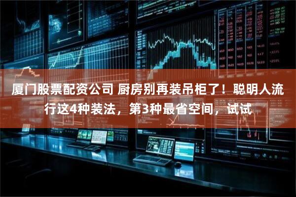 厦门股票配资公司 厨房别再装吊柜了！聪明人流行这4种装法，第3种最省空间，试试