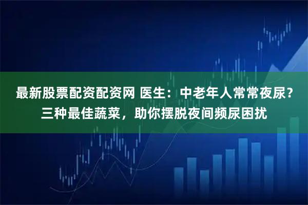 最新股票配资配资网 医生：中老年人常常夜尿？三种最佳蔬菜，助你摆脱夜间频尿困扰