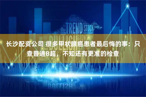 长沙配资公司 很多甲状腺癌患者最后悔的事：只查普通B超，不知还有更准的检查