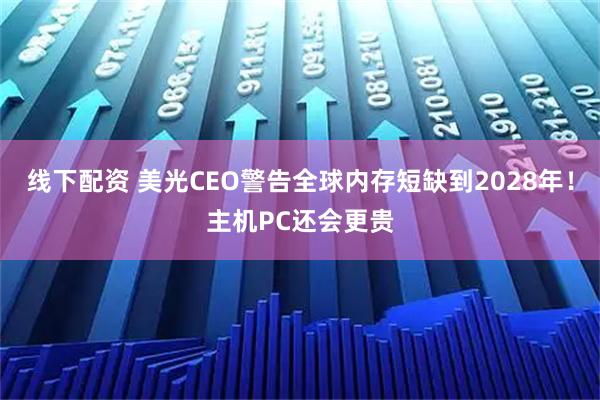 线下配资 美光CEO警告全球内存短缺到2028年!主机PC还会更贵